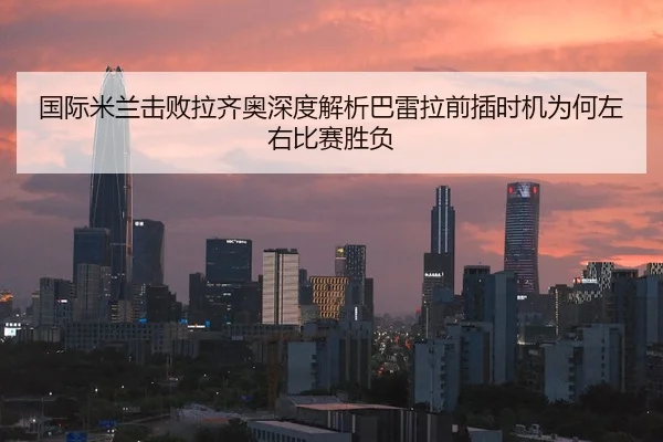 国际米兰击败拉齐奥深度解析巴雷拉前插时机为何左右比赛胜负