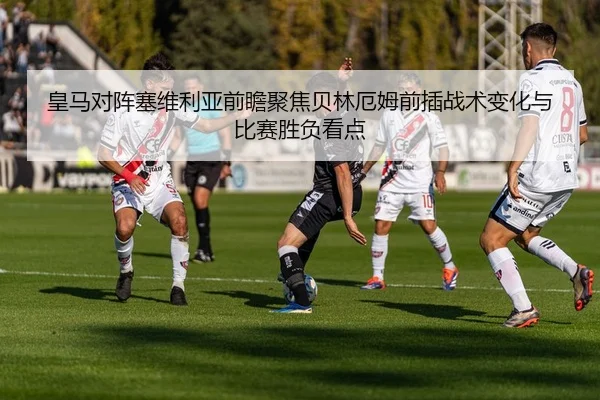 皇马对阵塞维利亚前瞻聚焦贝林厄姆前插战术变化与比赛胜负看点