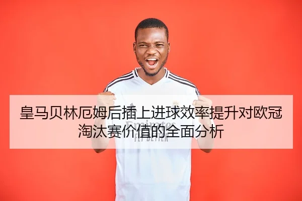 皇马贝林厄姆后插上进球效率提升对欧冠淘汰赛价值的全面分析
